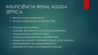 INSUFICIÊNCIA RENAL AGUDA
SÉPTICA
 PRINCIPAL CAUSA DE IRA EM UTI
 ELEVADA MORTALIDADE ( MAIOR QUE 50%)
 ETIOLOGIA MULTIFATORIAL
---- TOXIDADE BACTERIANA CITOCINAS INFLAMATÓRIAS
---- VASODILATAÇÃO SISTÊMICA E RENAL
---- ALTERAÇÃO HEMODINÂMICA- HIPOPERFUSÃO
---- EXAMES ADJUVANTES– CONTRASTE IODADO (CATE, ANGIOTC)
-----NEFROTOXIDADE- POR ANTIMICROBIANOS—
-----DESNUTRIÇÃO PIORA A RECUPERAÇÃO CELULAR--
 