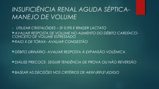 INSUFICIÊNCIA RENAL AGUDA SÉPTICA-
MANEJO DE VOLUME
- UTILIZAR CRISTALÓIDES – SF 0,9% E RINGER LACTATO
AVALIAR RESPOSTA DE VOLUME NO AUMENTO DO DÉBITO CARDÍACO-
CONCEITO DE VOLUME ESTRESSADO
RAIO X DE TÓRAX– AVALIAR CONGESTÃO
DÉBITO URINÁRIO- AVALIAR RESPOSTA À EXPANSÃO VOLÊMICA
DIÁLISE PRECOCE- SEGUIR TENDÊNCIA DE PROVA OU NÃO REVERSÃO
BASEAR AS DECISÕES NOS CRITÉRIOS DE AKINRIFLEKDIGO
 