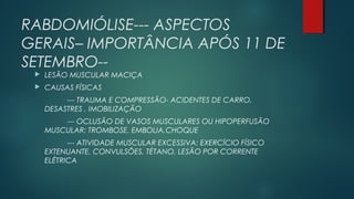 RABDOMIÓLISE--- ASPECTOS
GERAIS– IMPORTÂNCIA APÓS 11 DE
SETEMBRO--
 LESÃO MUSCULAR MACIÇA
 CAUSAS FÍSICAS
--- TRAUMA E COMPRESSÃO- ACIDENTES DE CARRO,
DESASTRES , IMOBILIZAÇÃO
--- OCLUSÃO DE VASOS MUSCULARES OU HIPOPERFUSÃO
MUSCULAR: TROMBOSE, EMBOLIA,CHOQUE
--- ATIVIDADE MUSCULAR EXCESSIVA: EXERCÍCIO FÍSICO
EXTENUANTE, CONVULSÕES, TÉTANO, LESÃO POR CORRENTE
ELÉTRICA
 