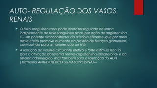 AUTO- REGULAÇÃO DOS VASOS
RENAIS
 O fluxo sanguíneo renal pode ainda ser regulado de forma
independente do fluxo sanguíneo renal, por ação da angiotensina
II-- um potente vasoconstrictor da arteríola eferente- que por meio
desse efeito promove aumento da pressão de filtração glomerular,
contribuindo para a manutenção da TFG
 A redução do volume circulante efetivo é forte estímulo não só
para a ativação do sistema renina-angiotensina-aldosterona- e do
sistema adrenérgico- mas também para a liberação do ADH
( hormônio ANTI-DIURÉTICO ou VASOPRESSINA)---
 