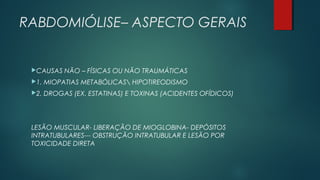 RABDOMIÓLISE– ASPECTO GERAIS
CAUSAS NÃO – FÍSICAS OU NÃO TRAUMÁTICAS
1. MIOPATIAS METABÓLICAS HIPOTIREODISMO
2. DROGAS (EX. ESTATINAS) E TOXINAS (ACIDENTES OFÍDICOS)
LESÃO MUSCULAR- LIBERAÇÃO DE MIOGLOBINA- DEPÓSITOS
INTRATUBULARES--- OBSTRUÇÃO INTRATUBULAR E LESÃO POR
TOXICIDADE DIRETA
 