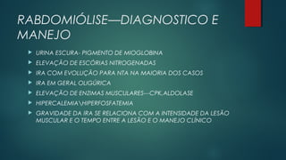 RABDOMIÓLISE—DIAGNOSTICO E
MANEJO
 URINA ESCURA- PIGMENTO DE MIOGLOBINA
 ELEVAÇÃO DE ESCÓRIAS NITROGENADAS
 IRA COM EVOLUÇÃO PARA NTA NA MAIORIA DOS CASOS
 IRA EM GERAL OLIGÚRICA
 ELEVAÇÃO DE ENZIMAS MUSCULARES---CPK,ALDOLASE
 HIPERCALEMIAHIPERFOSFATEMIA
 GRAVIDADE DA IRA SE RELACIONA COM A INTENSIDADE DA LESÃO
MUSCULAR E O TEMPO ENTRE A LESÃO E O MANEJO CLÍNICO
 