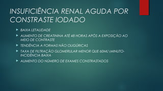 INSUFICIÊNCIA RENAL AGUDA POR
CONSTRASTE IODADO
 BAIXA LETALIDADE
 AUMENTO DE CREATININA ATÉ 48 HORAS APÓS A EXPOSIÇÃO AO
MEIO DE CONTRASTE
 TENDÊNCIA A FORMAS NÃO OLIGÚRICAS
 TAXA DE FILTRAÇÃO GLOMERULAR MENOR QUE 60MLMINUTO-
INCIDÊNCIA BAIXA
 AUMENTO DO NÚMERO DE EXAMES CONSTRASTADOS
 