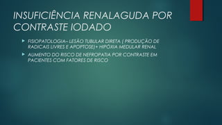 INSUFICIÊNCIA RENALAGUDA POR
CONTRASTE IODADO
 FISIOPATOLOGIA– LESÃO TUBULAR DIRETA ( PRODUÇÃO DE
RADICAIS LIVRES E APOPTOSE)+ HIPÓXIA MEDULAR RENAL
 AUMENTO DO RISCO DE NEFROPATIA POR CONTRASTE EM
PACIENTES COM FATORES DE RISCO
 