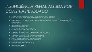 INSUFICIÊNCIA RENAL AGUDA POR
CONSTRASTE IODADO
 FATORES DE RISCO PARA INSUFICIÊNCIA RENAL
 PACIENTES COM DOENÇAS RENAIS CRÔNICAS OU COM FUNÇÃO
LIMÍTROFE
 DIABETES MELLITUS
 INSUFICIÊNCIA CARDÍACA
 DEPLEÇÃO DO VOLUME INTRAVASCULAR
 NEFROTOXICIDADE CONCORRENTE
 INSTABILIDADE HEMODINÂMICA
 SÍNDROME METABÓLICA
 HIPERURICEMIA
 