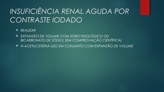 INSUFICIÊNCIA RENAL AGUDA POR
CONTRASTE IODADO
 REALIZAR
 EXPANSÃO DE VOLUME COM SORO FISIOLÓGICO OU
BICARBONATO DE SÓDIO( SEM COMPROVAÇÃO CIENTÍFICA)
 N-ACETILCISTEÍNA USO EM CONJUNTO COM EXPANSÃO DE VOLUME
 