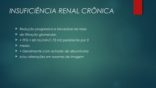INSUFICIÊNCIA RENAL CRÔNICA
 Redução progressiva e irreversível da taxa
 de filtração glomerular.
 • TFG < 60 mL/min/1.73 m2 persistente por 3
 meses.
 • Geralmente com achado de albuminúria
 e/ou alterações em exames de imagem
 