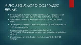 AUTO REGULAÇÃO DOS VASOS
RENAIS
 Com o objetivo da manutenção HIDROSSALINA, a angiotensina II-
aumenta a reabsorção de na+ e h2o- pelo néfron proximal—
 Aldosterona– aumenta a reabsorção de NA+ e H2O- no néfron
distal,
 A Vasopressina aumenta a reabsorção de H2O LIVRE no mesmo né
FRON- NÉFRON DISTAL
 Consequentemente a urina na IRA PRÉ- RENAL– é
HIPERCONCENTRADA , pobre em sódio e em quantidade reduzida -
oligúria)
 Concentração urinária de sódio muito baixa ( MENOR QUE 20
MEQ|L)
 