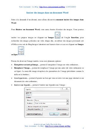 Votre Assistante – Le Blog : http://www.votreassistante.net/blog - le 05/12/2013

Insérer des images dans un document Word
Suite à la demande d’un abonné, nous allons découvrir comment insérer des images dans
Word.

Pour illustrer un document Word, vous aurez besoin d’insérer des images. Vous pouvez

insérer vos propres images en cliquant sur Images

de l’onglet Insertion, pour

rechercher des images présentes sur votre disque dur, ou utiliser des images provenant soit
d’Office.com, soit de Bing-Images (attention aux licences dans ce cas) en cliquant sur Images

en ligne

.

Par un clic droit sur l’image insérée, vous avez plusieurs options :


Enregistrer en tant qu’image… permet d’enregistrer l’image sur votre ordinateur ;



Remplacer l’image… permet de remplacer l’image par une autre (de votre ordinateur ou
en ligne). La nouvelle image récupèrera les paramètres de l’image précédente comme la
taille ou la bordure ;



Lien hypertexte… permet d’ajouter un lien qui vous enverra vers une page internet ou un
document de votre ordinateur ;



Insérer une légende… permet d’insérer une légende sous l’image :

Article écrit par Lydia Provin du blog
Votre Assistante – Le Blog : http://www.votreassistante.net/blog
1

 