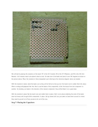 We w ill start by placing the resistors on the board. R1 is the 22 K resistor, R2 is the 47 K Resistor, and R3 is the 330 ohm
Resistor. All 3 resistor need to be placed stand on end. So take one of the leads and bend it over 180 degrees as show n in
the picture above. Place the resistors in there designated spot referring to the reference diagram above as needed.
With the resistors in place, bend the leads out so they w ill not fall out w hen you turn the board over to solder them into place.
When w orking w ith pegboard like this i like to use the leads of the components to link the traces from one component to
another. So bending you leads in the direction of the nearest component they w ill be linked to is a good idea.
With the resistors in place flip the board over and solder them in place. Don't w orry about soldering the ends of the leads
dow n as traces until w e get all the components in place. But go ahead and use your pliers to bend them around to w here
they need to go and cut off any access so its out of the w ay.
Step 7: Placing the Capacitors
 