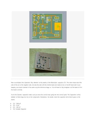 Now w e w illplace the capacitors. Pay attention to the polarity of the Electrolytic capacitor (C1). The silver stripe dow n the
side of the can is the negative side, (its also the side w ith the shorter lead) and needs to be on the left hand side if your
keeping your board oriented in the same w ay the reference image is. You w ill need to fully straighten out the leads to fit in
the board correctly.
As for the Ceramic capacitors make sure you have the correct ones going into the correct spots. The Capacitors w ill be
labeled on there bags but not on the components themselves. So double check the capacitor and w here it goes on the
board.
 C2 - 1000 pF
 C3 - 10 pF
 C4 - .022 uF
 C5- Variable Capacitor
 