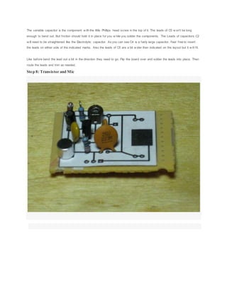 The variable capacitor is the component w ith the little Phillips head screw in the top of it. The leads of C5 w on't be long
enough to bend out. But friction should hold it in place for you w hile you solder the components. The Leads of capacitors C2
w ill need to be straightened like the Electrolytic capacitor. As you can see C4 is a fairly large capacitor. Feel free to insert
the leads on either side of the indicated marks. Also the leads of C5 are a bit w ider then indicated on the layout but it w ill fit.
Like before bend the lead out a bit in the direction they need to go. Flip the board over and solder the leads into place. Then
route the leads and trim as needed.
Step 8: Transistor and Mic
 