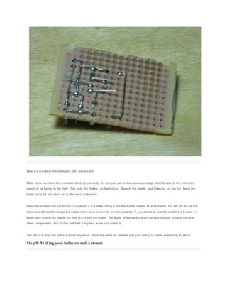 Now w e w illplace the transistor, mic and sw itch.
Make sure you have the transistor lined up correctly. As you can see in the reference image the flat side of the transistor
needs to be facing to the right. This puts the Emitter on the bottom, Base in the middle and Collector on the top. Bend the
leads out a bit and move on to the next component.
Feel free to leave the sw itch off if you w ant. It w ill make fitting it into the Atoids Smalls tin a bit easier. I've left off the sw itch
here so w e'll need to bridge the solder trace area w here the sw itch w ould be. If you decide to use the sw itch it w ill need it's
leads bent in ever so slightly so they w ill fit into the board. The leads of the sw itch w on't be long enough to bend tow ards
other components. But friction w ill hold it in place w hile you solder it.
The mic w ill drop into place w ithout any issue. Bend the leads as needed and your ready to solder everything in place.
Step 9: Making your inductor and Antenna
 