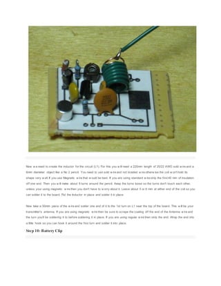 Now w e need to create the inductor for the circuit (L1). For this you w ill need a 220mm length of 20/22 AWG sold w ire and a
6mm diameter object like a No 2 pencil. You need to use sold w ire and not braided w ire otherw ise the coil w on't hold its
shape very w ell. If you use Magnetic w ire that w ould be best. If you are using standard w ire strip the first 40 mm of insulation
off one end. Then you w ill make about 8 turns around the pencil. Keep the turns loose so the turns don't touch each other,
unless your using magnetic w ire then you don't have to w orry about it. Leave about 5 or 6 mm at either end of the coil so you
can solder it to the board. Put the Inductor in place and solder it in place.
Now take a 50mm piece of the w ire and solder one end of it to the 1st turn on L1 near the top of the board. This w ill be your
transmitter's antenna. If you are using magnetic w ire then be sure to scrape the coating off the end of the Antenna w ire and
the turn you'll be soldering it to before soldering it in place. If you are using regular w ire then strip the end. Wrap the end into
a little hook so you can hook it around the first turn and solder it into place.
Step 10: Battery Clip
 