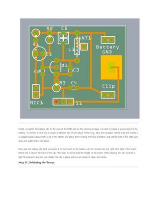 Finally w e get to the battery clip. In the area of the GND pad on the reference image w e need to create a ground pad for the
battery. To do this w e w illuse a couple of leftover bits of w ire about 10mm long. Strip the insulation off the w ire and create 2
U shaped pieces about 5mm w ide in the middle and place them running from top to bottom and side by side in the GND pad
area and solder them into place.
Now take the battery clip itself and place it on the board so the battery can be inserted into the right hand side of the board.
Notice the 2 tabs in the back of the clip. The need to be tow ards the middle of the board. When placing the clip it w ill be a
tight fit betw een it and the coil. Solder the clip in place and w e are ready to make the traces.
Step 11: Soldering the Traces
 