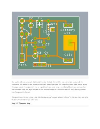 Now starting w ith one component at a time start bending the leads the rest of the w ay over to make contact w ith the
components they need to link too. Where you don't have leads to help make your trace start creating solder bridges across
the copper pads to the component. It may be a good idea to take some scrap w ire and strip it bear to use as a trace from
one component to the next. If you don't like the look of solder bridges on a breadboard then use bits of w ire to go directly
from 1 component to the next.
Take your time and do one trace at a time. Like they alw ays say "measure tw ice and cut once". In this case check and verify
the trace placement tw ice and solder once.
Step 12: Wrapping it up
 