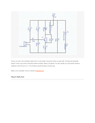 As you can see in the schematic below this is a very simple circuit and w ill be an easy build. On thing the Schematic
doesn't convey very w ell is w here the Antenna actually needs to be placed. For best results you w ill w ant the Antenna
soldered to the first turn on L1. The Antenna should be about 2 inches long
Below is the schematic from our friends at Upverter.com.
Step 2: Parts List
 