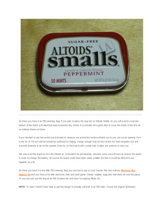 So there you have it an FM Listening Bug. If you plan to place the bug into an Altoids Smalls tin you w ill w ant to cover the
bottom of the board w ith electrical tape to prevent any shorts. It w ould also be a good idea to cover the inside of the tin's lid
so nothing shorts out there.
If you decided to use the sw itch you w ill need to measure out w here the sw itch w illstick out so you can cut an opening for it
in the tin. A 1/4 inch drill bit should be sufficient for making a large enough hole for the sw itch. For best reception you w ill
w ant the antenna to be on the outside of the tin so feel free to drill a small hole to allow the antenna to stick out.
We only w ant the board to sit in the Altoids tin. It shouldn't be permanently mounted since you w ill have to remove the board
in order to change the battery. Of course the board could have been made smaller but then it w ould be difficult to put
together as a kit.
So there you have it a nice little FM Listening Bug you can use to spy on your friends. Pair this w ith my Electronic Bug
Detector Kit and you have a fun little electronic hide and seek game. Create multiple bugs and hide them all over the place.
Or you can just use the bug as an FM w ireless mic and have fun playing Radio DJ.
NOTE: To date i haven't been able to get this design to actually transmit to an FM radio. I found the original Schematic
 