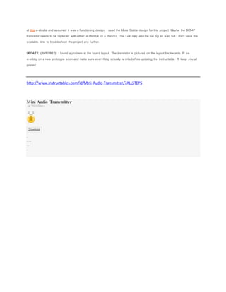 at this w eb site and assumed it w as a functioning design. I used the More Stable design for this project. Maybe the BC547
transistor needs to be replaced w ith either a 2N3904 or a 2N2222. The Coil may also be too big as w ell, but i don't have the
available time to troubleshoot the project any further.
UPDATE (10/5/2012): I found a problem in the board layout. The transistor is pictured on the layout backw ards. I'll be
w orking on a new prototype soon and make sure everything actually w orks before updating the instructable. I'll keep you all
posted.
http://www.instructables.com/id/Mini-Audio-Transmitter/?ALLSTEPS
Mini Audio Transmitter
by ThisIsStev e
Download
8 St eps
Collect ion I Madeit !
Favor it e
Shar e
 