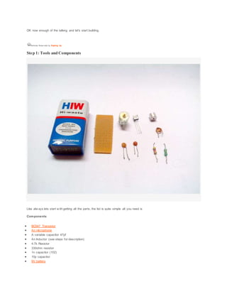OK now enough of the talking and let's start building.
Remove these ads by Signing Up
Step 1: Tools and Components
Like alw ays lets start w ith getting all the parts, the list is quite simple all you need is
Components
 BC547 Transistor
 An microphone
 A variable capacitor 47pf
 An Inductor (see steps for description)
 4.7k Resistor
 330ohm resistor
 1n capacitor (102)
 10p capacitor
 9V battery
 