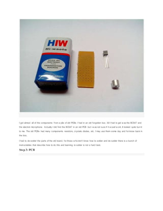 I got almost all of the components from a pile of old PCBs I had in an old forgotten box. All I had to get w as the BC547 and
the electret microphone. Actually I did find the BC547 in an old PCB but i w as not sure if it w ould w ork. It looked quite burnt
to me. The old PCBs had many components resistors, crystals, diodes, etc. I may use them some day and for know back in
the box.
I had to de-solder the parts of the old board, for those w ho don't know how to solder and de-solder there is a bunch of
instructables that describe how to do this and learning to solder is not a hard task.
Step 3: PCB
 
