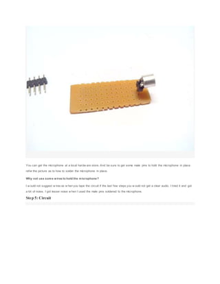 You can get the microphone at a local hardw are store. And be sure to get some male pins to hold the microphone in place
refer the picture as to how to solder the microphone in place.
Why not use some wires to hold the microphone?
I w ould not suggest w ires as w hen you tape the circuit if the last few steps you w ould not get a clear audio. I tried it and got
a lot of noise. I got lesser noise w hen I used the male pins soldered to the microphone.
Step 5: Circuit
 