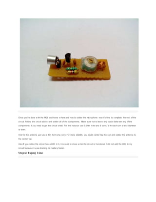 Once you're done w ith the PCB and know w here and how to solder the microphone now it's time to complete the rest of the
circuit. Follow the circuit above and solder all of the components. Make sure not to leave any space betw een any of the
components if you need to get the circuit small. For the inductor use 0.5mm w ire and 8 turns, w ith each turn w ith a diameter
of 6mm.
And for the antenna just use a thin 5cm long w ire. For more stability you could center tap the coil and solder the antenna to
the center tap.
Also If you notice the circuit has a LED in it, it is used to show w hen the circuit is functional. I did not add the LED in my
circuit because it w as draining my battery faster.
Step 6: Taping Time
 