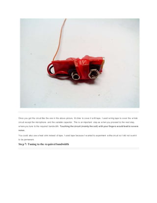 Once you got the circuit like the one in the above picture, it's time to cover it w ith tape. I used w iring tape to cover the w hole
circuit except the microphone and the variable capacitor. This is an important step as w hen you proceed to the next step,
w here you tune to the required bandw idth. Touching the circuit (mainly the coil) with your fingers would lead to severe
noise.
You could also use a heat sink instead of tape, I used tape because I w anted to experiment w ithe circuit so I did not w ant it
to be permanent.
Step 7: Tuning to the required bandwidth
 