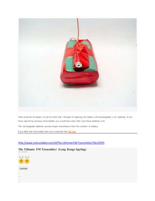 After using the 9v battery circuit for some time I thought of replacing the battery w ith rechargeable Li-ion batteries. If you
have view ed my previous instructables you w ould have seen that I use these batteries a lot.
The rechargeable batteries provide longer transmission than the common 9v battery.
If you liked this instructable then you w ould also like this one.
http://www.instructables.com/id/The-Ultimate-FM-Transmitter/?ALLSTEPS
The Ultimate FM Transmitter (Long Range Spybug)
by ASCAS
Download
15 St eps
Collect ion I Madeit !
Favor it e
Shar e
 