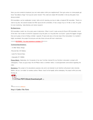 Have you ever w anted to broadcast your ow n radio station w ithin your neighborhood? Ever get curious on w here people get
those "Surveillance Bugs" from spy and action movies? This small and simple FM transmitter is the toy that geeks have
alw ays w anted.
FM transmitters can be complicated to build, that's w hy I'm teaching you how to make a foolproof FM transmitter. There's no
need to buy kits, this tutorial includes the PCB layout and the schematics. It has a range of up to 1/4 mile or more. It's great
for room monitoring, baby listening and nature research.
My Experience:
FM transmitters remind me of my early years in electronics. When I w as 8, I came across Art Sw an's FM transmitter circuit.
At the time I had no idea of w here I'm supposed to buy the parts, so I recycled mine out of junk. I guess the biggest struggle
that you're going to face is finding a trimmer capacitor. I'll give some tips on the last step of this instructable. In a nutshell, I
highly recommend this project for everyone and also those w ho are still new in electronics.
>>>>>>>WARNING: You may experience nostalgia! :D<<<<<<<
Technical Specifications:
- 1/4 Mile Radius Range
-Pow ered By A 9V Battery
- Lasts For Several Days
- Adjustable 87-108MHz
Please Watch: Celebrating the 1st episode of my new YouTube channel! It's my first time to document a project w ith
videography. I hope you guys enjoy the vid! Please leave a comment below , I w ould appreciate some advise regarding the
video.
Disclaimer: This project is for educational purposes only and is not intended to air/ interfere w ith present radio channels.
Neither site nor I, am liable for careless actions. Please check for the legality before attempting the project w ithin your area.
As long as
Free PDF E-Book Download.pdf1 MB
Remove these ads by Signing Up
Step 1: Gather The Parts
 