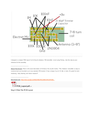 I designed a compact PCB layout for Art Sw an's miniature FM transmitter circuit using Fritzing. Use this step as your
reference for the assembly.
_________________________
About The Circuit: These is the exact description of Art Sw an, the circuit's Author, "This miniature transmitter is easy to
construct and can be picked up on any standard FM receiver. It has a range of up to 1/4 mile or more. It's great for room
monitoring, baby listening and nature research"
_________________________
Download Link: https://docs.google.com/file/d/0Bw P5mrDBOvNYaHFnME...
PCB_Layout.pdf2 KB
Step 3: Print The PCB Layout
 
