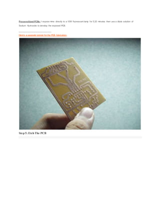 Presensitized PCBs: I expose mine directly to a 10W fluorescent lamp for 5:20 minutes then use a dilute solution of
Sodium Hydroxide to develop the exposed PCB.
___________________________
Here's a separate tutorial for the PCB fabrication:
Step 5: Etch The PCB
 
