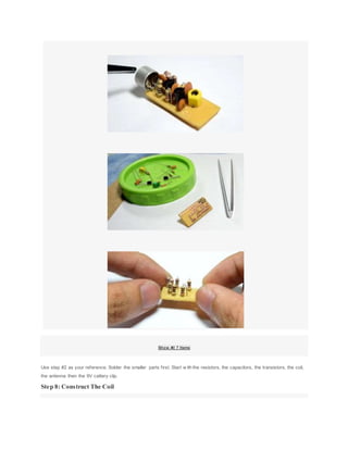 Show All 7 Items
Use step #2 as your reference. Solder the smaller parts first. Start w ith the resistors, the capacitors, the transistors, the coil,
the antenna then the 9V cattery clip.
Step 8: Construct The Coil
 