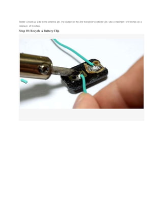 Solder a hook-up w ire to the antenna pin, it's located on the 2nd transistor's collector pin. Use a maximum of 8 inches an a
minimum of 5 inches.
Step 10: Recycle A Battery Clip
 