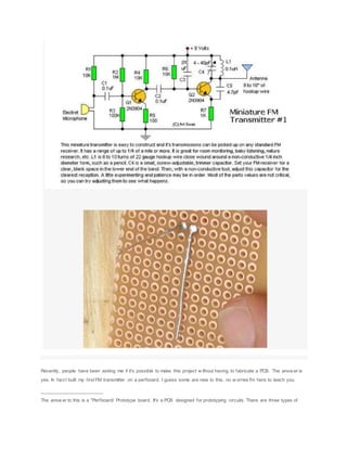 Recently, people have been asking me if it's possible to make this project w ithout having to fabricate a PCB. The answ er is
yes. In fact I built my first FM transmitter on a perfboard. I guess some are new to this, no w orries I'm here to teach you.
________________________
The answ er to this is a "Perfboard/ Prototype board. It's a PCB designed for prototyping circuits. There are three types of
 