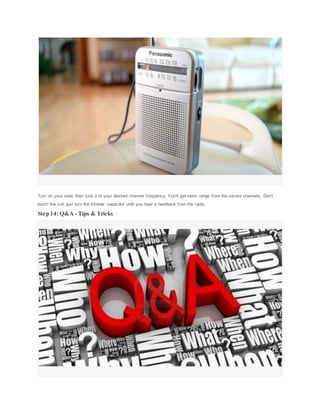 Turn on your radio then tune it to your desired channel frequency. You'll get more range from the vacant channels. Don't
touch the coil, just turn the trimmer capacitor until you hear a feedback from the radio.
Step 14: Q&A - Tips & Tricks
 