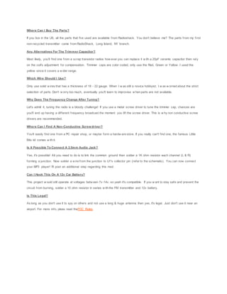 Where Can I Buy The Parts?
If you live in the US, all the parts that I've used are available from Radioshack. You don't believe me? The parts from my first
non-recycled transmitter came from RadioShack, Long Island, NY branch.
Any Alternatives For The Trimmer Capacitor?
Most likely, you'll find one from a scrap transistor radios how ever you can replace it w ith a 20pF ceramic capacitor then rely
on the coil's adjustment for compensation. Trimmer caps are color coded, only use the Red, Green or Yellow . I used the
yellow since it covers a w ider range.
Which Wire Should I Use?
Only use solid w ires that has a thickness of 18 - 22 gauge. When I w as still a novice hobbyist, I w as w orried about the strict
selection of parts. Don't w orry too much, eventually you'll learn to improvise w hen parts are not available.
Why Does The Frequency Change After Tuning?
Let's admit it, tuning the radio is a bloody challenge! If you use a metal screw driver to tune the trimmer cap, chances are
you'll end up having a different frequency broadcast the moment you lift the screw driver. This is w hy non conductive screw
drivers are recommended.
Where Can I Find A Non-Conductive Screwdriver?
You'll easily find one from a PC repair shop, or maybe form a hardw are store. If you really can't find one, the famous Little
Bits kit comes w ith it.
Is It Possible To Connect A 3.5mm Audio Jack?
Yes, it's possible! All you need to do is to link the common ground then solder a 1K ohm resistor each channel (L & R)
forming a junction. Now solder a w ire from the junction to U1's collector pin (refer to the schematic). You can now connect
your MP3 player! I'll post an additional step regarding this mod.
Can I Hook This On A 12v Car Battery?
This project w ould still operate at voltages betw een 7v-14v, so yeah it's compatible. If you w ant to stay safe and prevent the
circuit from burning, solder a 10 ohm resistor in series w ith the FM transmitter and 12v battery.
Is This Legal?
As long as you don't use it to spy on others and not use a long & huge antenna then yes, it's legal. Just don't use it near an
airport. For more info, pleas read theFCC Rules.
 