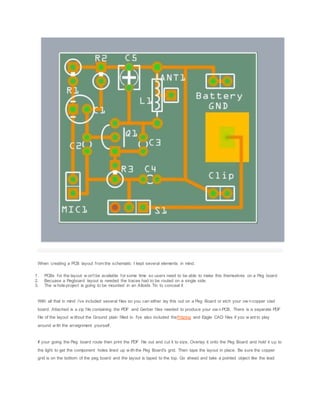 When creating a PCB layout from the schematic I kept several elements in mind.
1. PCBs for the layout w on't be available for some time so users need to be able to make this themselves on a Peg board
2. Becuase a Pegboard layout is needed the traces had to be routed on a single side.
3. The w hole project is going to be mounted in an Altoids Tin to conceal it
With all that in mind i've included several files so you can either lay this out on a Peg Board or etch your ow n copper clad
board. Attached is a zip file containing the PDF and Gerber files needed to produce your ow n PCB. There is a separate PDF
file of the layout w ithout the Ground plain filled in. I've also included theFritzing and Eagle CAD files if you w ant to play
around w ith the arraignment yourself.
If your going the Peg board route then print the PDF file out and cut it to size. Overlay it onto the Peg Board and hold it up to
the light to get the component holes lined up w ith the Peg Board's grid. Then tape the layout in place. Be sure the copper
grid is on the bottom of the peg board and the layout is taped to the top. Go ahead and take a pointed object like the lead
 