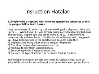 Insruction Hataları 
1.Complete the paragraphs with the most appropriate sentences so that 
the paragraph flow is not broken. 
I was only 4 years old when my dad was working with elephants, lions and 
tigers. ----. When I was 14, I was already taking care of and raising baboons 
and lion cubs, leopard cats and other animals. At 17, I began working 
professionally with elephants. I did that for about 8 years and then gave it 
up. I have been working in the construction business since then. 
A) Elephants and many other animals are just like people 
B) Therefore, I always had animals around me 
C) You have to love them unconditionally 
D) But nothing would happen to elephants 
E) They are the type of animal that demands food all the time 
Bu insruction’da yapılan bir hata yok fakat; insructionlar kısa, basit ve 
anlaşılabilir olmalı, bu insruction çok uzun ve zor kelimeleri yer verilmiştir. 
 