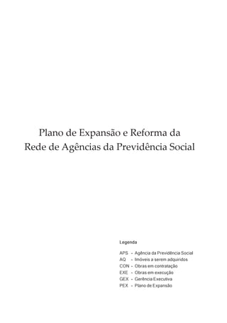 Plano de Expansão e Reforma da
Rede de Agências da Previdência Social




                     Legenda

                     APS - Agência da Previdência Social
                     AQ - Imóveis a serem adquiridos
                     CON - Obras em contratação
                     EXE - Obras em execução
                     GEX - Gerência Executiva
                     PEX - Plano de Expansão
 