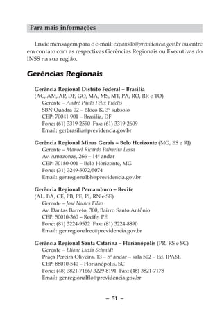 Para mais informações

  Envie mensagem para o e-mail: expansão@previdencia.gov.br ou entre
em contato com as respectivas Gerências Regionais ou Executivas do
INSS na sua região.

Gerências Regionais
  Gerência Regional Distrito Federal – Brasília
  (AC, AM, AP, DF, GO, MA, MS, MT, PA, RO, RR e TO)
    Gerente – André Paulo Félix Fidelis
    SBN Quadra 02 – Bloco K, 3º subsolo
    CEP: 70041-901 – Brasilia, DF
    Fone: (61) 3319-2590 Fax: (61) 3319-2609
    Email: gerbrasilia@previdencia.gov.br

  Gerência Regional Minas Gerais – Belo Horizonte (MG, ES e RJ)
    Gerente – Manoel Ricardo Palmeira Lessa
    Av. Amazonas, 266 – 14º andar
    CEP: 30180-001 – Belo Horizonte, MG
    Fone: (31) 3249-5072/5074
    Email: ger.regionalbh@previdencia.gov.br

  Gerência Regional Pernambuco – Recife
  (AL, BA, CE, PB, PE, PI, RN e SE)
    Gerente – José Nunes Filho
    Av. Dantas Barreto, 300, Bairro Santo Antônio
    CEP: 50010-360 – Recife, PE
    Fone: (81) 3224-9522 Fax: (81) 3224-8890
    Email: ger.regionalrec@previdencia.gov.br

  Gerência Regional Santa Catarina – Florianópolis (PR, RS e SC)
    Gerente – Eliane Luzia Schmidt
    Praça Pereira Oliveira, 13 – 5º andar – sala 502 – Ed. IPASE
    CEP: 88010-540 – Florianópolis, SC
    Fone: (48) 3821-7166/ 3229-8191 Fax: (48) 3821-7178
    Email: ger.regionalflo@previdencia.gov.br


                               – 51 –
 