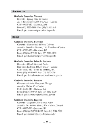 Amazonas
 Gerência Executiva Manaus
   Gerente – Iguacy Silva da Cunha
   Av. 7 de Setembro 280, 8º Andar – Centro
   CEP: 69005-140 – Manaus, AM
   Fone:(92) 3232-2810 Fax: (92) 3232-2810
   Email: gex.manaus@previdencia.gov.br


Bahia
 Gerência Executiva Barreiras
   Gerente – Francisca da Silva de Oliveira
   Avenida Benedita Silveira, 132, 3º andar – Centro
   CEP: 47800-130 – Barreiras, BA
   Fone: (77) 3613-9101 Fax: (77) 3613-9115
   Email: gex.barreiras@previdencia.gov.br

 Gerência Executiva Feira de Santana
   Gerente – Hildete Neves de Farias
   Rua Sales Barbosa, 116, 6º andar – Centro
   CEP: 44010-340 – Feira de Santana, BA
   Fone: (75) 3623-9977 Fax: (75) 3623-0781
   Email: gex.feiradesantana@previdencia.gov.br

 Gerência Executiva Itabuna
   Gerente – Ariadne Gonçalves Pitanga
   Avenida Ilhéus, 45 – Centro
   CEP: 45600-045 – Itabuna, BA
   Fone: (73) 3613-0769 Fax: (73) 3613-5739
   Email: gex.itabuna@previdencia.gov.br

 Gerência Executiva Juazeiro
   Gerente – Augusto César Gomes Netto
   Avenida Dr. Adolfo Viana, S/N – Maria Goretti
   CEP: 48903-580 – Juazeiro, BA
   Fone: (74) 3612-0780 R:202 Fax: (74) 3612-3981
   Email: gex.juazeiro@previdencia.gov.br


                              – 53 –
 