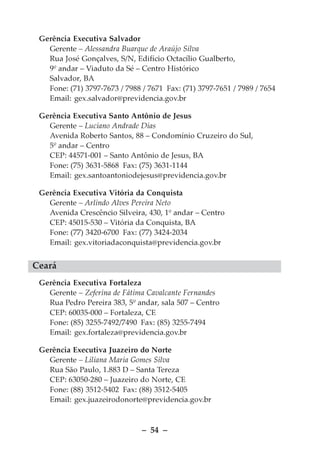 Gerência Executiva Salvador
   Gerente – Alessandra Buarque de Araújo Silva
   Rua José Gonçalves, S/N, Edifício Octacílio Gualberto,
   9º andar – Viaduto da Sé – Centro Histórico
   Salvador, BA
   Fone: (71) 3797-7673 / 7988 / 7671 Fax: (71) 3797-7651 / 7989 / 7654
   Email: gex.salvador@previdencia.gov.br

 Gerência Executiva Santo Antônio de Jesus
   Gerente – Luciano Andrade Dias
   Avenida Roberto Santos, 88 – Condomínio Cruzeiro do Sul,
   5º andar – Centro
   CEP: 44571-001 – Santo Antônio de Jesus, BA
   Fone: (75) 3631-5868 Fax: (75) 3631-1144
   Email: gex.santoantoniodejesus@previdencia.gov.br

 Gerência Executiva Vitória da Conquista
   Gerente – Arlindo Alves Pereira Neto
   Avenida Crescêncio Silveira, 430, 1º andar – Centro
   CEP: 45015-530 – Vitória da Conquista, BA
   Fone: (77) 3420-6700 Fax: (77) 3424-2034
   Email: gex.vitoriadaconquista@previdencia.gov.br


Ceará
 Gerência Executiva Fortaleza
   Gerente – Zeferina de Fátima Cavalcante Fernandes
   Rua Pedro Pereira 383, 5º andar, sala 507 – Centro
   CEP: 60035-000 – Fortaleza, CE
   Fone: (85) 3255-7492/7490 Fax: (85) 3255-7494
   Email: gex.fortaleza@previdencia.gov.br

 Gerência Executiva Juazeiro do Norte
   Gerente – Liliana Maria Gomes Silva
   Rua São Paulo, 1.883 D – Santa Tereza
   CEP: 63050-280 – Juazeiro do Norte, CE
   Fone: (88) 3512-5402 Fax: (88) 3512-5405
   Email: gex.juazeirodonorte@previdencia.gov.br



                               – 54 –
 