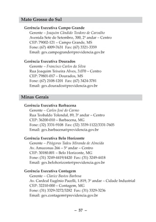 Mato Grosso do Sul
 Gerência Executiva Campo Grande
   Gerente – Joaquim Cândido Teodoro de Carvalho
   Avenida Sete de Setembro, 300, 2º andar – Centro
   CEP: 79002-121 – Campo Grande, MS
   Fone: (67) 4009-7631 Fax: (67) 3321-3359
   Email: gex.campogrande@previdencia.gov.br

 Gerência Executiva Dourados
   Gerente – Francisco Carlos da Silva
   Rua Joaquim Teixeira Alves, 3.070 – Centro
   CEP: 79801-017 – Dourados, MS
   Fone: (67) 2108-1201 Fax: (67) 3424-3781
   Email: gex.dourados@previdencia.gov.br


Minas Gerais
 Gerência Executiva Barbacena
   Gerente – Carlos José do Carmo
   Rua Teobaldo Tolendal, 89, 3º andar – Centro
   CEP: 36200-010 – Barbacena, MG
   Fone: (32) 3331-9108 Fax: (32) 3339-1122/3331-7605
   Email: gex.barbacena@previdencia.gov.br

 Gerência Executiva Belo Horizonte
   Gerente – Pitágoras Tadeu Miranda de Almeida
   Av. Amazonas 266 – 5º andar – Centro
   CEP: 30180.001 – Belo Horizonte, MG
   Fone: (31) 3249-4419/4420 Fax: (31) 3249-4418
   Email: gex.belohorizonte@previdencia.gov.br

 Gerência Executiva Contagem
   Gerente – Clarice Bastos Barbosa
   Av. Cardeal Eugênio Pacelli, 1.819, 3º andar – Cidade Industrial
   CEP: 32210-000 – Contagem, MG
   Fone: (31) 3329-3272/3282 Fax: (31) 3329-3236
   Email: gex.contagem@previdencia.gov.br



                              – 57 –
 