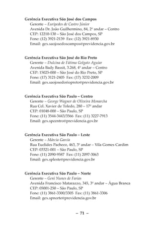Gerência Executiva São José dos Campos
  Gerente – Eurípedes de Castro Júnior
  Avenida Dr. João Guilhermino, 84, 2º andar – Centro
  CEP: 12210-130 – São José dos Campos, SP
  Fone: (12) 3921-2139 Fax: (12) 3921-8930
  Email: gex.saojosedoscampos@previdencia.gov.br


Gerência Executiva São José do Rio Preto
  Gerente – Dulcina de Fátima Golgato Aguiar
  Avenida Bady Bassit, 3.268, 4º andar – Centro
  CEP: 15025-000 – São José do Rio Preto, SP
  Fone: (17) 3121-2405 Fax: (17) 3232-2009
  Email: gex.saojosedoriopreto@previdencia.gov.br


Gerência Executiva São Paulo – Centro
  Gerente – George Wagner de Oliveira Monarcha
  Rua Cel. Xavier de Toledo, 280 – 17º andar
  CEP: 01048-000 – São Paulo, SP
  Fone: (11) 3544-3443/3566 Fax: (11) 3227-7913
  Email: gex.spcentro@previdencia.gov.br


Gerência Executiva São Paulo – Leste
  Gerente – Márcia Garcia
  Rua Euclides Pacheco, 463, 3º andar – Vila Gomes Cardim
  CEP: 03321-001 – São Paulo, SP
  Fone: (11) 2090-9587 Fax: (11) 2097-3063
  Email: gex.spleste@previdencia.gov.br


Gerência Executiva São Paulo – Norte
  Gerente – Geni Nunes de Farias
  Avenida Francisco Matarazzo, 345, 3º andar – Água Branca
  CEP: 05001-250 – São Paulo, SP
  Fone: (11) 3861-3300/3305 Fax: (11) 3861-3306
  Email: gex.spnorte@previdencia.gov.br



                             – 71 –
 