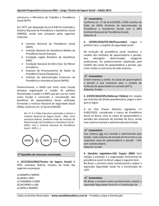 Apostila Preparatória Concurso INSS – Cargo: Técnico do Seguro Social – Edição 2013 
estruturou o Ministério do Trabalho e Previdência 
Social-MTPS. 
Em 1977, por disposição da Lei 6.439 foi instituído o 
Sistema Nacional de Previdência e Assistência Social 
(SINPAS), sendo este composto pelos seguintes 
institutos: 
• Instituto Nacional de Previdência Social 
(INPS); 
• Instituto Nacional de Assistência Médica da 
Previdência Social (Inamps); 
• Fundação Legião Brasileira de Assistência 
(LBA); 
• Fundação Nacional do Bem-Estar do Menor 
(Funabem); 
• Empresa de Processamento de Dados da 
Previdência Social (Dataprev); e 
• Instituto de Administração Financeira da 
Previdência e Assistência Social (IAPAS). 
Posteriormente, o IAPAS que tinha como função 
precípua organização e criação de políticas 
direcionadas a saúde e o INPS, que por sua vez, tinha 
como função a concessão e manutenção dos 
benefícios de aposentadoria foram unificados 
formando o Instituto Nacional de Seguridade Social 
(INSS), conforme art. 17 da lei 8.029/90: 
Art. 17. É o Poder Executivo autorizado a instituir o 
Instituto Nacional do Seguro Social - INSS, como 
autarquia federal, mediante fusão do Instituto de 
Administração da Previdência e Assistência Social - 
IAPAS, com o Instituto Nacional de Previdência 
Social – INPS [...] 
IAPAS INPS INSS 
Questões de concursos comentadas 
1. (FCC/2012/INSS/Técnico do Seguro Social) O 
INSS, autarquia federal, resultou da fusão das 
seguintes autarquias: 
a) INAMPS e SINPAS. 
b) IAPAS e INPS. 
c) FUNABEM e CEME. 
d) DATAPREV e LBA. 
e) IAPAS e INAMPS. 
 Comentário: 
Conforme art. 17 da lei 8.029/90, o INSS resultou da 
fusão do IAPAS (Instituto de Administração da 
Previdência e Assistência Social) com o INPS 
(Instituto Nacional de Previdência Social). 
Gabarito: B 
2. (CESPE/2010/TCE-BA/Procurador) Julgue o 
próximo item, a respeito da seguridade social. 
Na evolução da previdência social brasileira, o 
modelo dos institutos de aposentadoria e pensão, 
que abrangiam determinadas categorias 
profissionais, foi posteriormente substituído pelo 
modelo das caixas de aposentadoria e pensão, que 
eram criadas na estrutura de cada empresa. 
 Comentário: 
O item inverteu a ordem. As caixas de aposentadoria 
e pensão é que evoluíram para o modelo de 
institutos de aposentadoria e pensão (IAP’s). 
Gabarito: Errado 
3. (CESPE/2010/DPU/Defensor Público) Em relação 
aos institutos de direito previdenciário, julgue o item 
que se segue. 
A Lei Eloy Chaves (Decreto Legislativo n.º 
4.682/1923), considerada o marco da Previdência 
Social no Brasil, criou as caixas de aposentadoria e 
pensões das empresas de estradas de ferro, sendo 
esse sistema mantido e administrado pelo Estado. 
 Comentário: 
Esse sistema não era mantido e administrado pelo 
Estado. Cada empresa de estrada de ferro teria a sua 
respectiva caixa de aposentadoria e pensão - CAP, 
com custeio próprio. 
Gabarito: Errado 
4. (Analista Legislativo–CD/ Cespe/ 2002) Com 
relação à evolução e à organização institucional da 
previdência social no Brasil, julgue o seguinte item. 
No Brasil, o primeiro texto constitucional a adotar a 
expressão Seguridade Social foi a Constituição de 
1937. 
 Comentário: 
No Brasil, o primeiro texto constitucional a adotar a 
expressão Seguridade Social foi a Constituição de 
Todos os Direitos Reservados – www.autodidataeditora.com.br – Proibida a cópia e distribuição 
