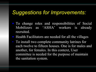 Suggestions for Improvements: To change roles and responsibilities of Social Mobilizers as ‘ASHA’ workers is already recruited. Health Facilitators are needed for all the villages To install two complete community latrines for each twelve to fifteen houses. One is for males and another, for females. In this context, User committee is needed for the purpose of maintain the sanitation system.  
