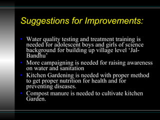 Suggestions for Improvements: Water quality testing and treatment training is needed for adolescent boys and girls of science background for building up village level ‘Jal-Bandhu’ More campaigning is needed for raising awareness on water and sanitation Kitchen Gardening is needed with proper method to get proper nutrition for health and for preventing diseases.  Compost manure is needed to cultivate kitchen Garden. 