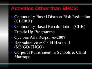 Activities Other than BHCS: Community Based Disaster Risk Reduction (CBDRR) Community Based Rehabilitation (CBR) Trickle Up Programme Cyclone Aila Response-2009 Reproductive & Child Health-II  (MNGO-FNGO) Corporal Punishment in Schools & Child Marriage 
