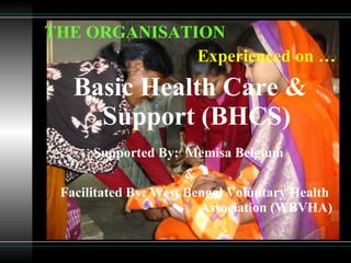 THE ORGANISATION Experienced on … Basic Health Care & Support (BHCS) Supported By:   Memisa Belgium  & Facilitated By: West Bengal Voluntary Health  Association (WBVHA)  